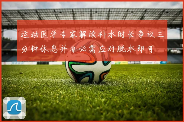 运动医学专家解读补水时长争议三分钟休息并非必需应对脱水即可