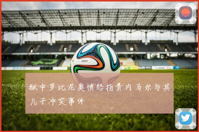 狱中罗比尼奥愤怒指责内马尔与其儿子冲突事件
