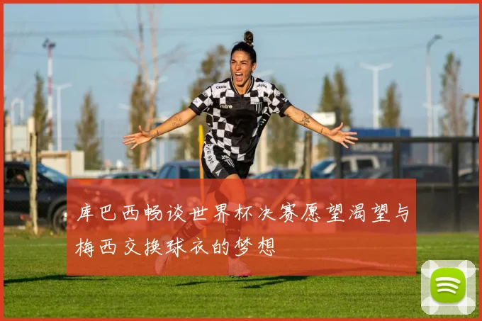 库巴西畅谈世界杯决赛愿望渴望与梅西交换球衣的梦想