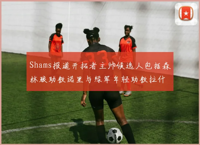 Shams报道开拓者主帅候选人包括森林狼助教诺里与绿军年轻助教拉什布鲁克