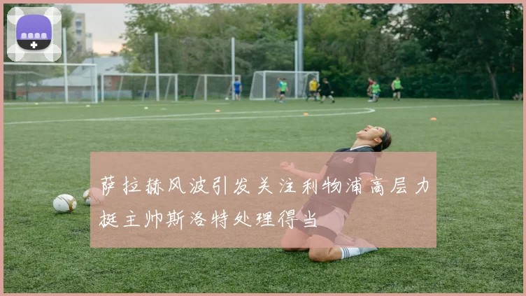 萨拉赫风波引发关注利物浦高层力挺主帅斯洛特处理得当