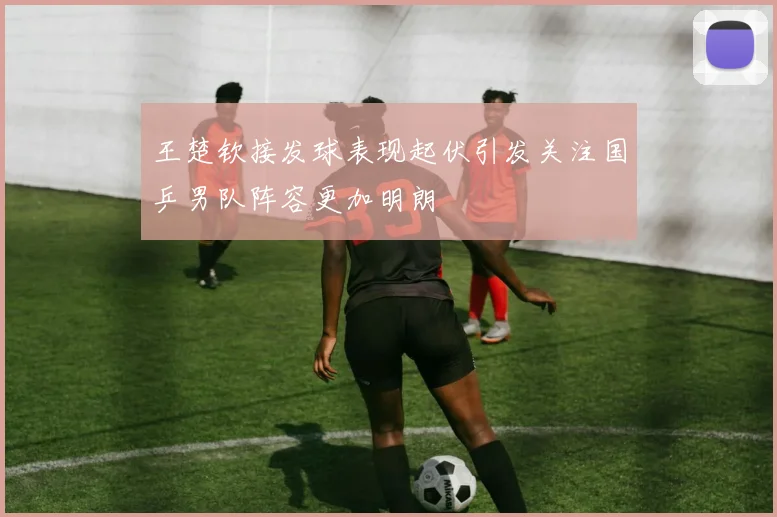 王楚钦接发球表现起伏引发关注国乒男队阵容更加明朗