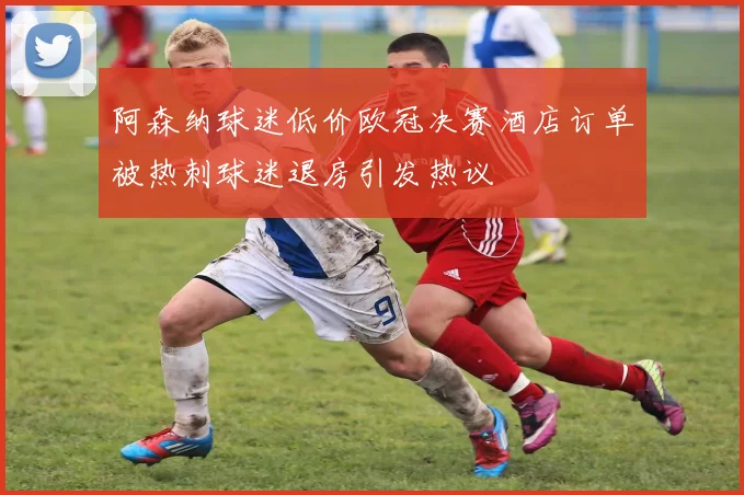 阿森纳球迷低价欧冠决赛酒店订单被热刺球迷退房引发热议