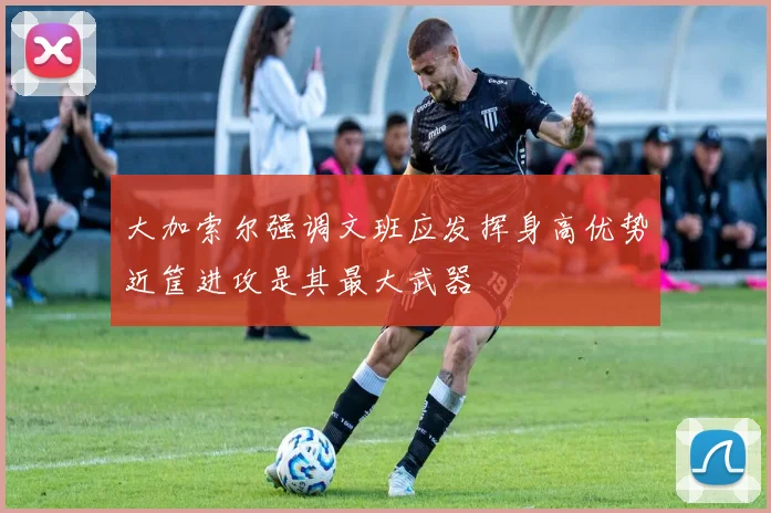 大加索尔强调文班应发挥身高优势近筐进攻是其最大武器