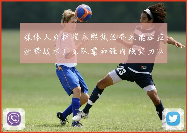 媒体人分析崔永熙焦泊乔未能适应杜锋战术广东队需加强内线实力以提升竞争力