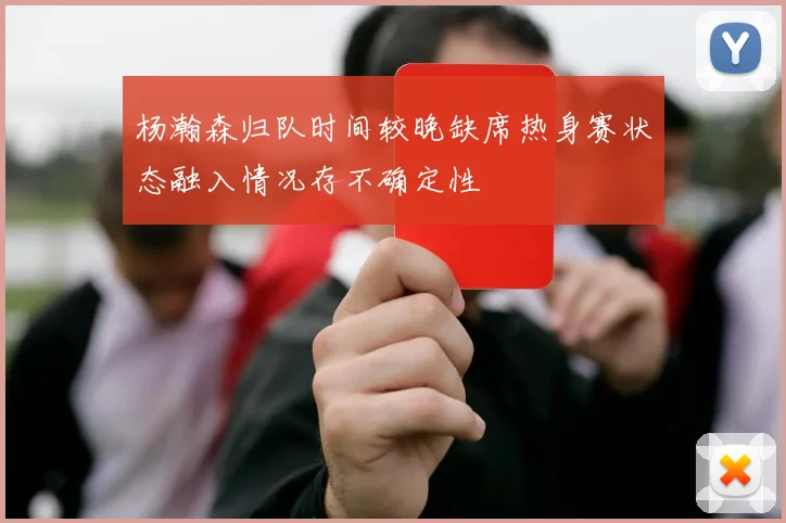 杨瀚森归队时间较晚缺席热身赛状态融入情况存不确定性