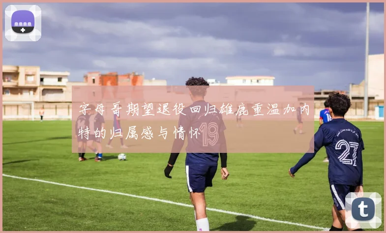 字母哥期望退役回归雄鹿重温加内特的归属感与情怀