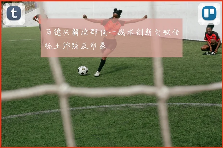 马德兴解读邵佳一战术创新打破传统土帅防反印象