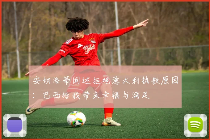 安切洛蒂阐述拒绝意大利执教原因：巴西给我带来幸福与满足