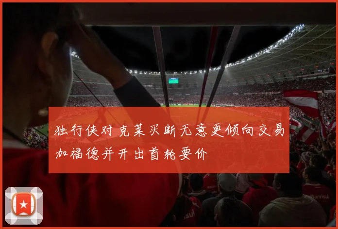 独行侠对克莱买断无意更倾向交易加福德并开出首轮要价