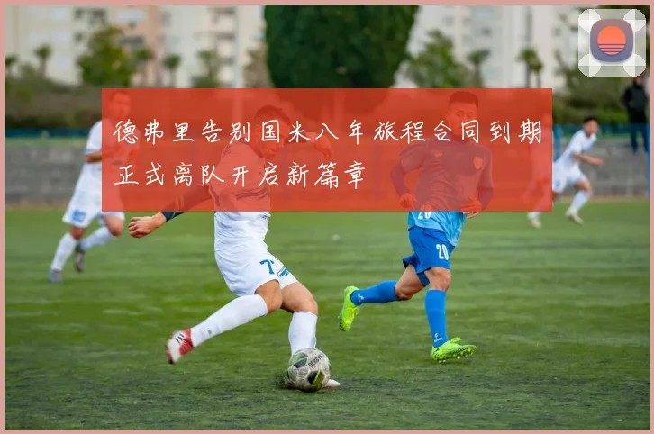 德弗里告别国米八年旅程合同到期正式离队开启新篇章