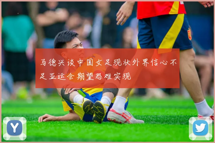 马德兴谈中国女足现状外界信心不足亚运会期望恐难实现