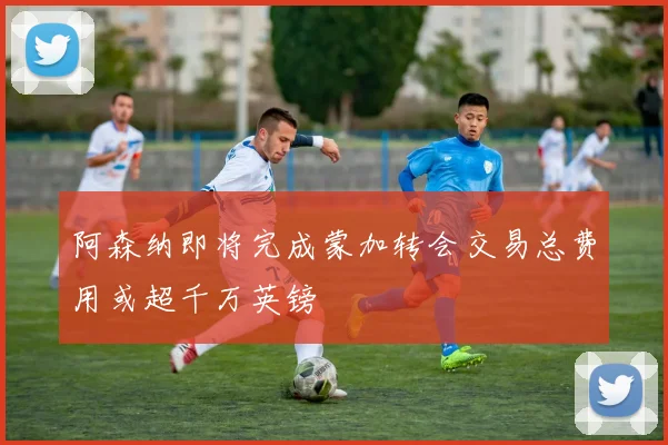 阿森纳即将完成蒙加转会交易总费用或超千万英镑