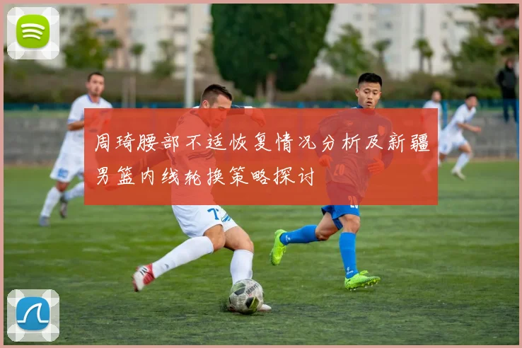 周琦腰部不适恢复情况分析及新疆男篮内线轮换策略探讨