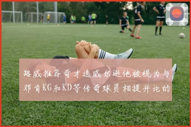 路威推荐奇才选威尔逊他被视为与邓肯KG和KD等传奇球员相提并论的未来之星