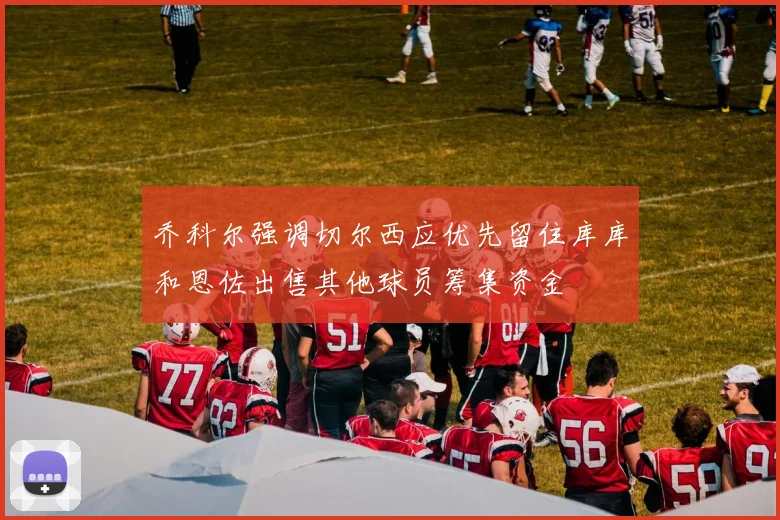 乔科尔强调切尔西应优先留住库库和恩佐出售其他球员筹集资金