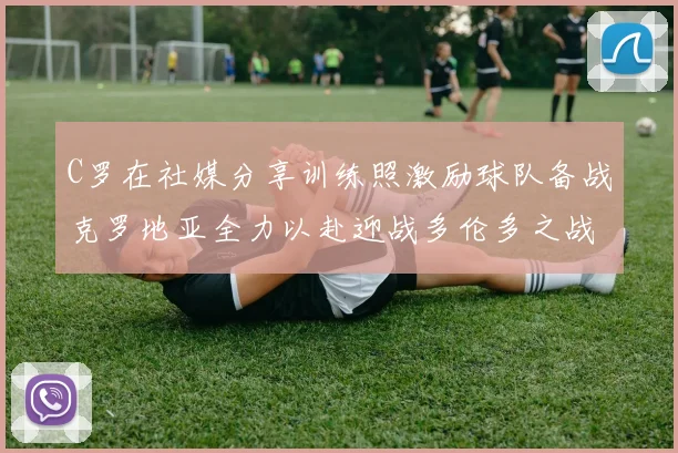 C罗在社媒分享训练照激励球队备战克罗地亚全力以赴迎战多伦多之战
