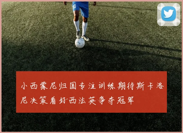 小西蒙尼归国专注训练期待斯卡洛尼决策看好西法英争夺冠军