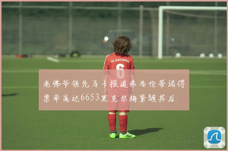 老佛爷领先马卡报道弗洛伦蒂诺得票率高达6653里克尔梅紧随其后