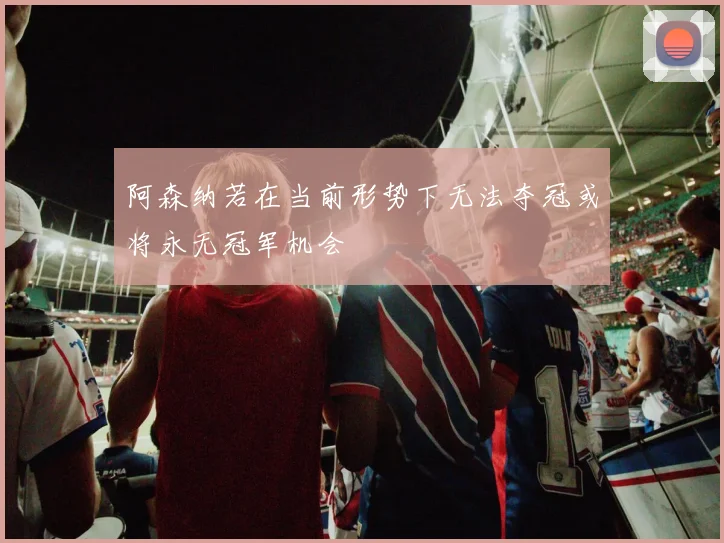 阿森纳若在当前形势下无法夺冠或将永无冠军机会