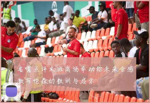 名嘴点评文班离场举动称未来会感激布伦森的教训与启示