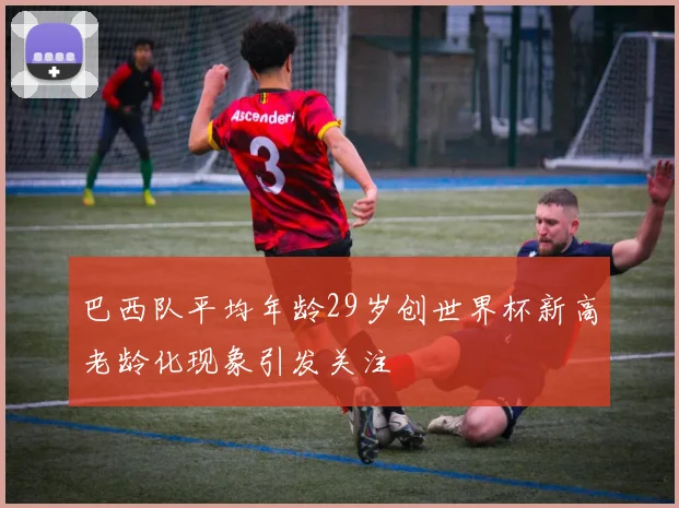 巴西队平均年龄29岁创世界杯新高老龄化现象引发关注
