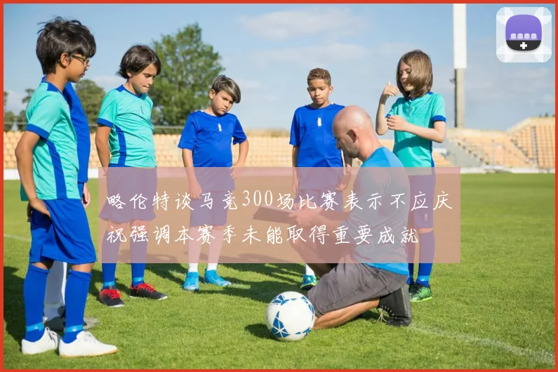 略伦特谈马竞300场比赛表示不应庆祝强调本赛季未能取得重要成就
