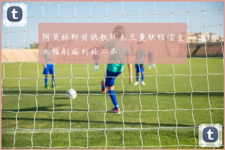 阿莫林即将执教AC米兰曼联赔偿金大幅削减利好二弟