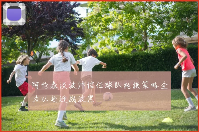 阿伦森谈波帅信任球队轮换策略全力以赴迎战波黑