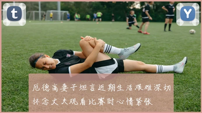 厄德高妻子坦言近期生活艰难深切怀念丈夫观看比赛时心情紧张