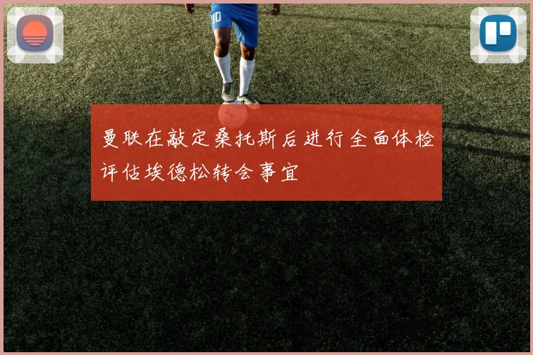 曼联在敲定桑托斯后进行全面体检评估埃德松转会事宜